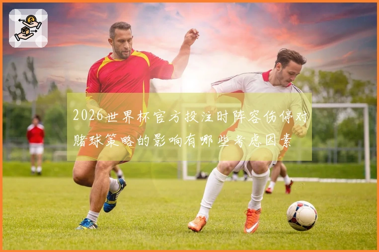 2026世界杯官方投注时阵容伤停对赌球策略的影响有哪些考虑因素